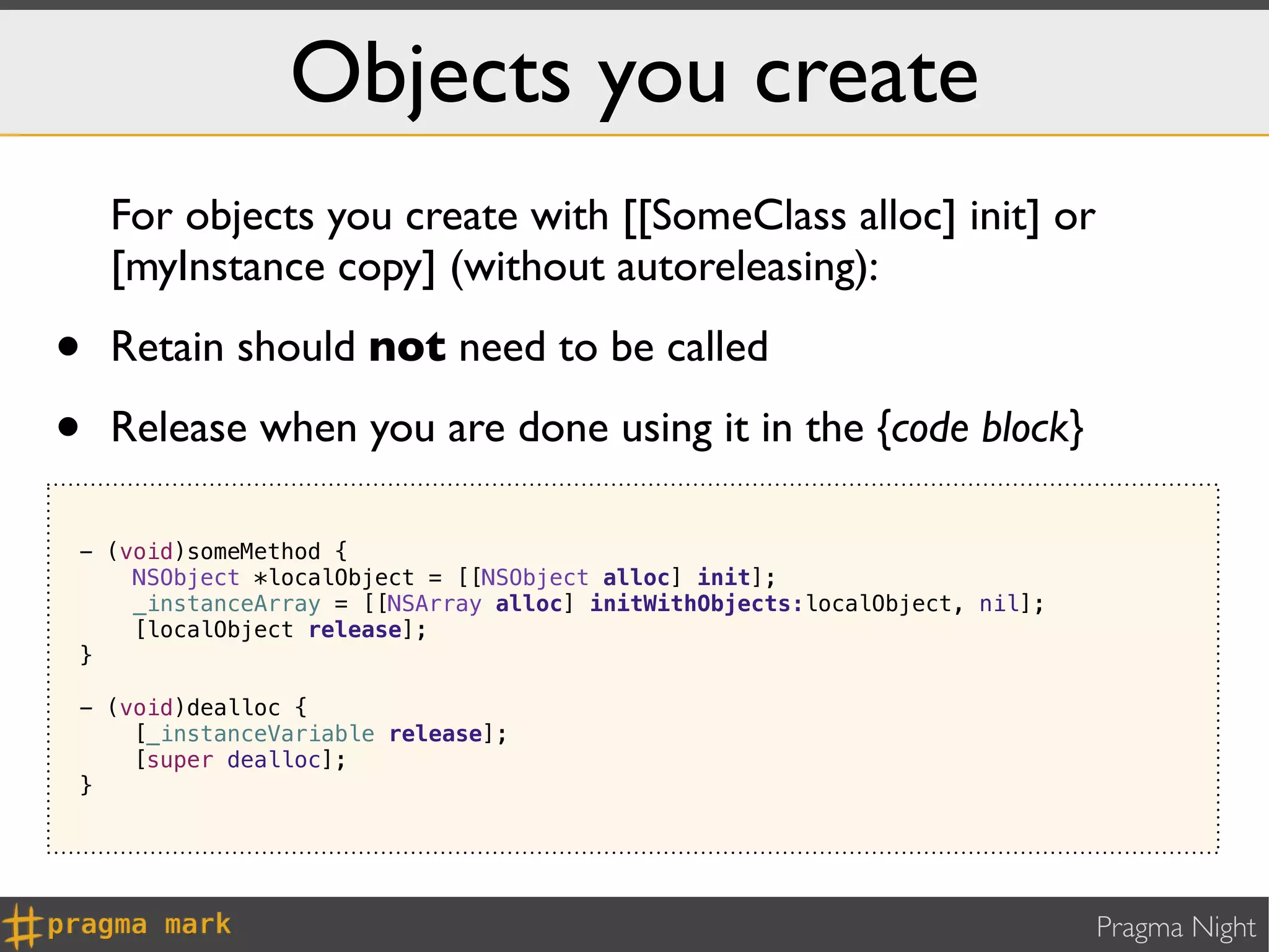Objects you create
    For objects you create with [[SomeClass alloc] init] or
    [myInstance copy] (without autoreleasing):

•   Retain should not need to be called

•   Release when you are done using it in the {code block}

- (void)someMethod {
    NSObject *localObject = [[NSObject alloc] init];
    _instanceArray = [[NSArray alloc] initWithObjects:localObject, nil];
    [localObject release];
}

- (void)dealloc {
    [_instanceVariable release];
    [super dealloc];
}




                                                                           Pragma Night
 