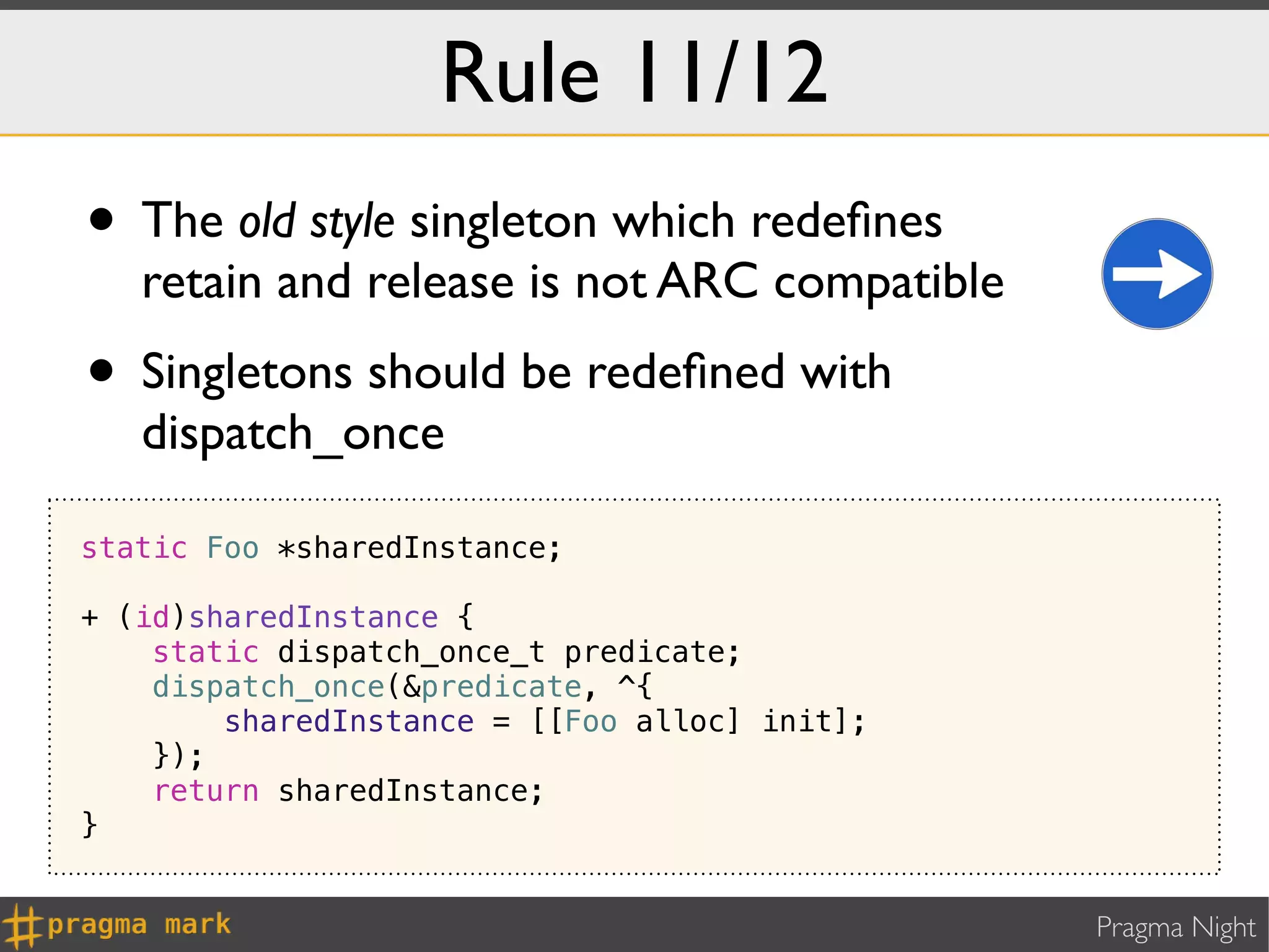Rule 11/12
• The old style singleton which redeﬁnes
   retain and release is not ARC compatible
• Singletons should be redeﬁned with
   dispatch_once

static Foo *sharedInstance;

+ (id)sharedInstance {
    static dispatch_once_t predicate;
    dispatch_once(&predicate, ^{
        sharedInstance = [[Foo alloc] init];
    });
    return sharedInstance;
}


                                               Pragma Night
 