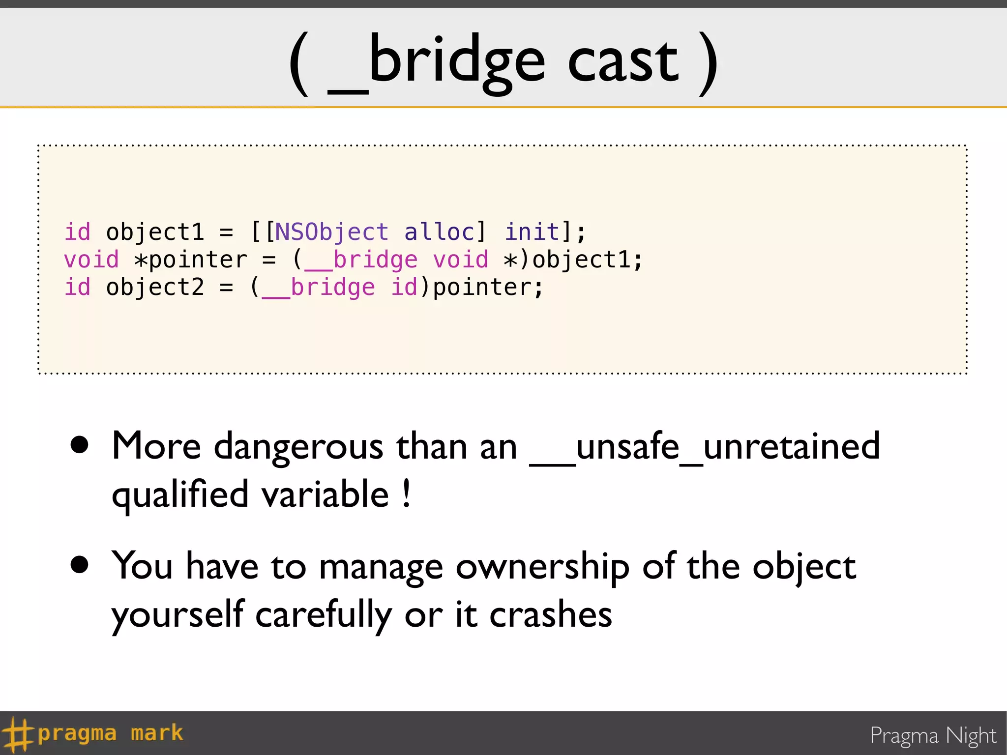 ( _bridge cast )

id object1 = [[NSObject alloc] init];
void *pointer = (__bridge void *)object1;
id object2 = (__bridge id)pointer;




• More dangerous than an __unsafe_unretained
   qualiﬁed variable !
• You have to manage ownership of the object
   yourself carefully or it crashes

                                               Pragma Night
 