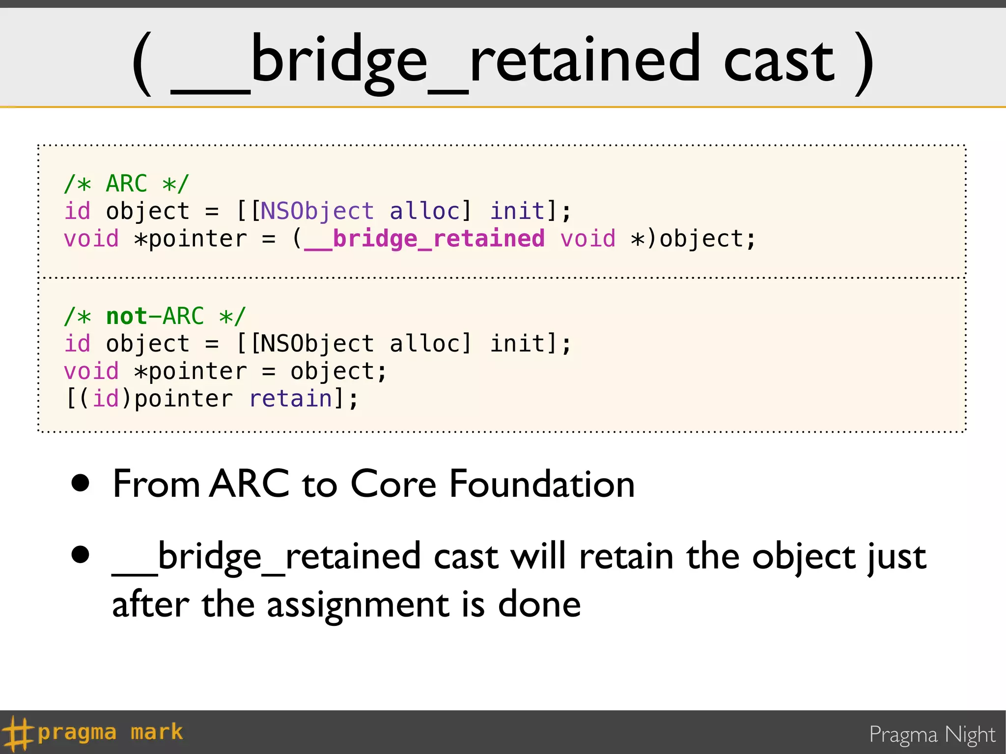 ( __bridge_retained cast )
/* ARC */
id object = [[NSObject alloc] init];
void *pointer = (__bridge_retained void *)object;


/* not-ARC */
id object = [[NSObject alloc] init];
void *pointer = object;
[(id)pointer retain];



• From ARC to Core Foundation
• __bridge_retained cast will retain the object just
   after the assignment is done


                                                    Pragma Night
 