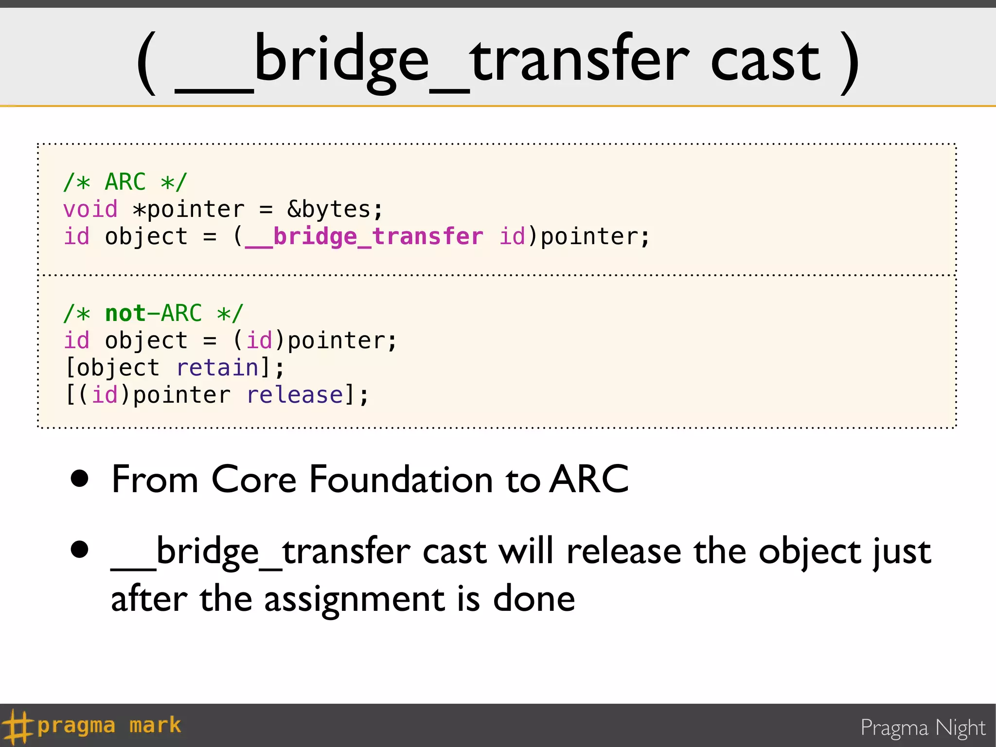 ( __bridge_transfer cast )
/* ARC */
void *pointer = &bytes;
id object = (__bridge_transfer id)pointer;


/* not-ARC */
id object = (id)pointer;
[object retain];
[(id)pointer release];



• From Core Foundation to ARC
• __bridge_transfer cast will release the object just
   after the assignment is done


                                                Pragma Night
 