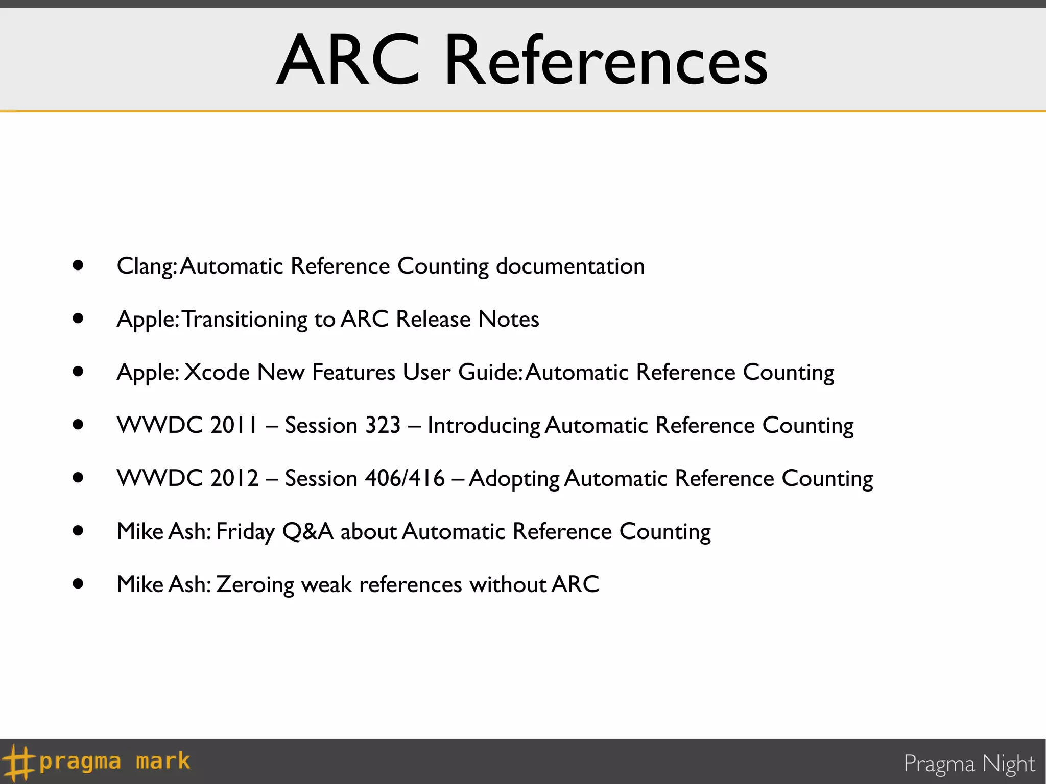ARC References

•   Clang: Automatic Reference Counting documentation

•   Apple: Transitioning to ARC Release Notes

•   Apple: Xcode New Features User Guide: Automatic Reference Counting

•   WWDC 2011 – Session 323 – Introducing Automatic Reference Counting

•   WWDC 2012 – Session 406/416 – Adopting Automatic Reference Counting

•   Mike Ash: Friday Q&A about Automatic Reference Counting

•   Mike Ash: Zeroing weak references without ARC




                                                                          Pragma Night
 