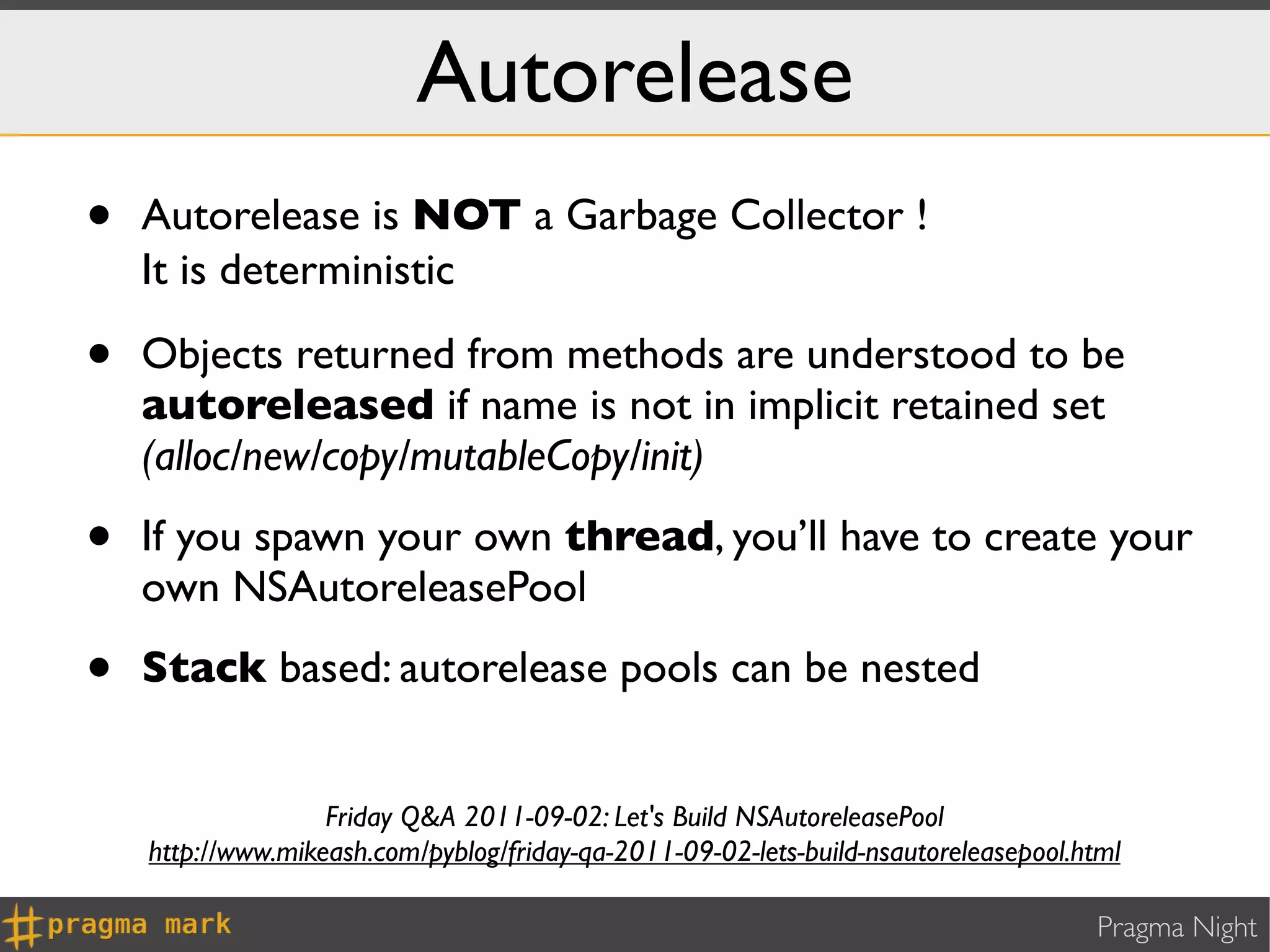 Autorelease
•   Autorelease is NOT a Garbage Collector !
    It is deterministic ⌚

•   Objects returned from methods are understood to be
    autoreleased if name is not in implicit retained set
    (alloc/new/copy/mutableCopy/init)

•   If you spawn your own thread, you’ll have to create your
    own NSAutoreleasePool

•   Stack based: autorelease pools can be nested


                   Friday Q&A 2011-09-02: Let's Build NSAutoreleasePool
    http://www.mikeash.com/pyblog/friday-qa-2011-09-02-lets-build-nsautoreleasepool.html

                                                                                     Pragma Night
 