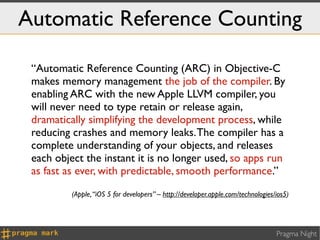 Automatic Reference Counting

 “Automatic Reference Counting (ARC) in Objective-C
 makes memory management the job of the compiler. By
 enabling ARC with the new Apple LLVM compiler, you
 will never need to type retain or release again,
 dramatically simplifying the development process, while
 reducing crashes and memory leaks. The compiler has a
 complete understanding of your objects, and releases
 each object the instant it is no longer used, so apps run
 as fast as ever, with predictable, smooth performance.”
          (Apple, “iOS 5 for developers” – http://developer.apple.com/technologies/ios5)




                                                                                   Pragma Night
 