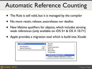 Automatic Reference Counting
•   The Rule is still valid, but it is managed by the compiler

•   No more retain, release, autorelease nor dealloc

•   New lifetime qualiﬁers for objects, which includes zeroing
    weak references (only available on iOS 5+ & OS X 10.7+)

•   Apple provides a migration tool which is build into Xcode




                                                           Pragma Night
 