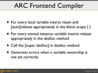ARC Frontend Compiler

• For every local variable inserts retain and
  [auto]release appropriately in the block scope { }
• For every owned instance variable inserts release
  appropriately in the dealloc method
• Call the [super dealloc] in dealloc method
• Generates errors when a variable ownership is
  not set correctly


                                                Pragma Night
 