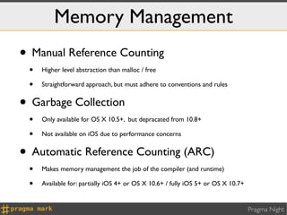 Memory Management
• Manual Reference Counting
 •   Higher level abstraction than malloc / free

 •   Straightforward approach, but must adhere to conventions and rules


• Garbage Collection
 •   Only available for OS X 10.5+, but depracated from 10.8+

 •   Not available on iOS due to performance concerns


• Automatic Reference Counting (ARC)
 •   Makes memory management the job of the compiler (and runtime)

 •   Available for: partially iOS 4+ or OS X 10.6+ / fully iOS 5+ or OS X 10.7+


                                                                                  Pragma Night
 