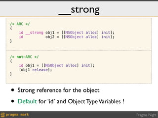 __strong
/* ARC */
{
    id __strong obj1 = [[NSObject alloc] init];
    id          obj2 = [[NSObject alloc] init];
}



/* not-ARC */
{
    id obj1 = [[NSObject alloc] init];
    [obj1 release];
}



• Strong reference for the object
• Default for ‘id’ and Object Type Variables !
                                                  Pragma Night
 