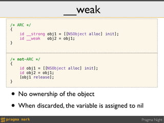 __weak
/* ARC */
{
    id __strong obj1 = [[NSObject alloc] init];
    id __weak   obj2 = obj1;
}



/* not-ARC */
{
    id obj1 = [[NSObject alloc] init];
    id obj2 = obj1;
    [obj1 release];
}


• No ownership of the object
• When discarded, the variable is assigned to nil
                                                  Pragma Night
 