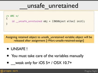 __unsafe_unretained
/* ARC */
{
    id __unsafe_unretained obj = [[NSObject alloc] init];
}




Assigning retained object to unsafe_unretained variable; object will be
      released after assignment [-Warc-unsafe-retained-assign]


• UNSAFE !
• You must take care of the variables manually
• __weak only for iOS 5+ / OSX 10.7+
                                                                Pragma Night
 