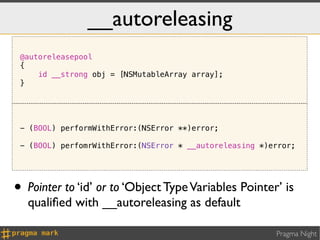 __autoreleasing
 @autoreleasepool
 {
     id __strong obj = [NSMutableArray array];
 }




 - (BOOL) performWithError:(NSError **)error;

 - (BOOL) perfomrWithError:(NSError * __autoreleasing *)error;




• Pointer to ‘id’ or to ‘Object Type Variables Pointer’ is
  qualiﬁed with __autoreleasing as default

                                                         Pragma Night
 