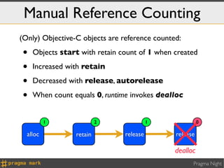 Manual Reference Counting
(Only) Objective-C objects are reference counted:

•   Objects start with retain count of 1 when created

•   Increased with retain

•   Decreased with release, autorelease

•   When count equals 0, runtime invokes dealloc


          1               2               1              0

  alloc          retain         release        release

                                               dealloc
                                                     Pragma Night
 