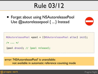 Rule 03/12
 • Forget about using NSAutoreleasePool
    Use @autoreleasepool { ... } Instead


 NSAutoreleasePool *pool = [[NSAutoreleasePool alloc] init];

 /* ... */

 [pool drain]; // [pool release];




error: 'NSAutoreleasePool' is unavailable:
      not available in automatic reference counting mode

                                                           Pragma Night
 