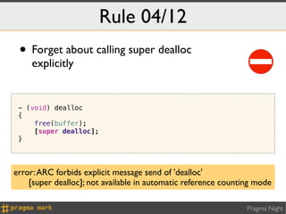Rule 04/12
 • Forget about calling super dealloc
     explicitly


 - (void) dealloc
 {
     free(buffer);
     [super dealloc];
 }




error: ARC forbids explicit message send of 'dealloc'
    [super dealloc]; not available in automatic reference counting mode

                                                                Pragma Night
 