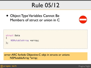 Rule 05/12
 • Object Type Variables Cannot Be
    Members of struct or union in C



 struct Data
 {
     NSMutableArray *array;
 };




error: ARC forbids Objective-C objs in structs or unions
    NSMutableArray *array;

                                                           Pragma Night
 