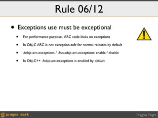 Rule 06/12
• Exceptions use must be exceptional
 •   For performance purpose, ARC code leaks on exceptions

 •   In Obj-C ARC is not exception-safe for normal releases by default

 •   -fobjc-arc-exceptions / -fno-objc-arc-exceptions: enable / disable

 •   In Obj-C++ -fobjc-arc-exceptions is enabled by default




                                                                          Pragma Night
 