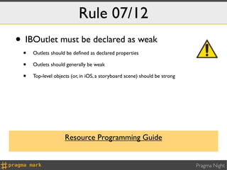 Rule 07/12
• IBOutlet must be declared as weak
 •   Outlets should be deﬁned as declared properties

 •   Outlets should generally be weak

 •   Top-level objects (or, in iOS, a storyboard scene) should be strong




                    Resource Programming Guide


                                                                           Pragma Night
 