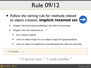 Rule 09/12
• Follow the naming rule for methods related
   to object creation: implicit retained set
  • If begins { alloc/new/copy/mutableCopy }, the caller has ownership
  • If begins { init }, the method has to: *
    • be an instance method
    • return an object of type ‘id’ or an object of type of its [super|sub]class
    • return an object not registered in autoreleasepool: the caller has ownership
- (id)init...;


             * A special case: “ + (void) initialize ”
                                                                              Pragma Night
 