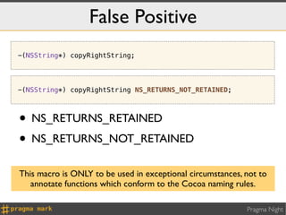 False Positive
-(NSString*) copyRightString;




-(NSString*) copyRightString NS_RETURNS_NOT_RETAINED;



• NS_RETURNS_RETAINED
• NS_RETURNS_NOT_RETAINED
This macro is ONLY to be used in exceptional circumstances, not to
   annotate functions which conform to the Cocoa naming rules.

                                                            Pragma Night
 