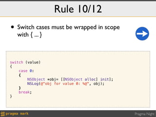 Rule 10/12
• Switch cases must be wrapped in scope
   with { ... }



switch (value)
{
    case 0:
    {
        NSObject *obj= [[NSObject alloc] init];
        NSLog(@"obj for value 0: %@", obj);
    }
    break;
}



                                                  Pragma Night
 