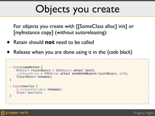 Objects you create
    For objects you create with [[SomeClass alloc] init] or
    [myInstance copy] (without autoreleasing):

•   Retain should not need to be called

•   Release when you are done using it in the {code block}

- (void)someMethod {
    NSObject *localObject = [[NSObject alloc] init];
    _instanceArray = [[NSArray alloc] initWithObjects:localObject, nil];
    [localObject release];
}

- (void)dealloc {
    [_instanceVariable release];
    [super dealloc];
}




                                                                           Pragma Night
 