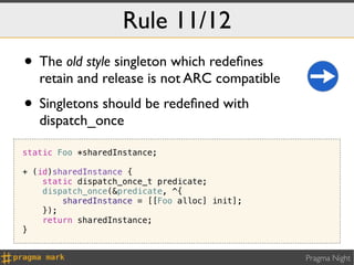 Rule 11/12
• The old style singleton which redeﬁnes
   retain and release is not ARC compatible
• Singletons should be redeﬁned with
   dispatch_once

static Foo *sharedInstance;

+ (id)sharedInstance {
    static dispatch_once_t predicate;
    dispatch_once(&predicate, ^{
        sharedInstance = [[Foo alloc] init];
    });
    return sharedInstance;
}


                                               Pragma Night
 