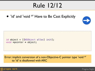 Rule 12/12
 • 'id' and 'void *' Have to Be Cast Explicitly


 id object = [[NSObject alloc] init];
 void *pointer = object;




Error: implicit conversion of a non-Objective-C pointer type 'void *'
      to 'id' is disallowed with ARC

                                                                 Pragma Night
 