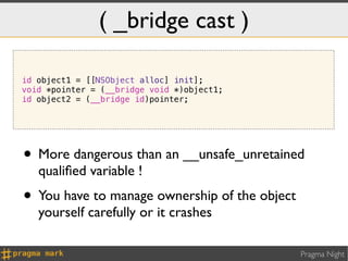 ( _bridge cast )

id object1 = [[NSObject alloc] init];
void *pointer = (__bridge void *)object1;
id object2 = (__bridge id)pointer;




• More dangerous than an __unsafe_unretained
   qualiﬁed variable !
• You have to manage ownership of the object
   yourself carefully or it crashes

                                               Pragma Night
 