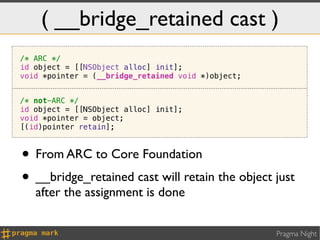 ( __bridge_retained cast )
/* ARC */
id object = [[NSObject alloc] init];
void *pointer = (__bridge_retained void *)object;


/* not-ARC */
id object = [[NSObject alloc] init];
void *pointer = object;
[(id)pointer retain];



• From ARC to Core Foundation
• __bridge_retained cast will retain the object just
   after the assignment is done


                                                    Pragma Night
 