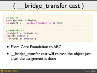 ( __bridge_transfer cast )
/* ARC */
void *pointer = &bytes;
id object = (__bridge_transfer id)pointer;


/* not-ARC */
id object = (id)pointer;
[object retain];
[(id)pointer release];



• From Core Foundation to ARC
• __bridge_transfer cast will release the object just
   after the assignment is done


                                                Pragma Night
 
