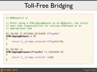 Toll-Free Bridging
/* NSObject.h */

// After using a CFBridgingRetain on an NSObject, the caller
// must take responsibility for calling CFRelease at an
// appropriate time

NS_INLINE CF_RETURNS_RETAINED CFTypeRef
CFBridgingRetain(id X)
{
    return (__bridge_retained CFTypeRef)X;
}

NS_INLINE id
CFBridgingRelease(CFTypeRef CF_CONSUMED X)
{
    return (__bridge_transfer id)X;
}



                                                        Pragma Night
 