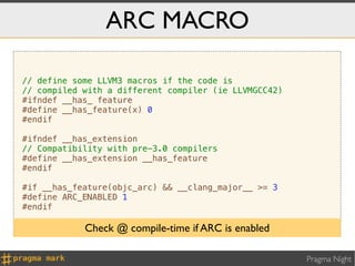 ARC MACRO

// define some LLVM3 macros if the code is
// compiled with a different compiler (ie LLVMGCC42)
#ifndef __has_ feature
#define __has_feature(x) 0
#endif

#ifndef __has_extension
// Compatibility with pre-3.0 compilers
#define __has_extension __has_feature
#endif

#if __has_feature(objc_arc) && __clang_major__ >= 3
#define ARC_ENABLED 1
#endif

            Check @ compile-time if ARC is enabled

                                                       Pragma Night
 