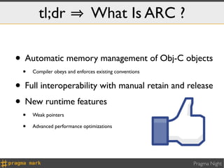 tl;dr                   What Is ARC ?

• Automatic memory management of Obj-C objects
  •   Compiler obeys and enforces existing conventions


• Full interoperability with manual retain and release
• New runtime features
  •   Weak pointers

  •   Advanced performance optimizations




                                                         Pragma Night
 