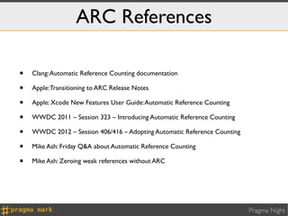 ARC References

•   Clang: Automatic Reference Counting documentation

•   Apple: Transitioning to ARC Release Notes

•   Apple: Xcode New Features User Guide: Automatic Reference Counting

•   WWDC 2011 – Session 323 – Introducing Automatic Reference Counting

•   WWDC 2012 – Session 406/416 – Adopting Automatic Reference Counting

•   Mike Ash: Friday Q&A about Automatic Reference Counting

•   Mike Ash: Zeroing weak references without ARC




                                                                          Pragma Night
 
