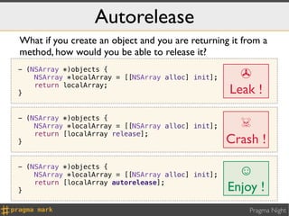 Autorelease
What if you create an object and you are returning it from a
method, how would you be able to release it?
- (NSArray *)objects {
    NSArray *localArray = [[NSArray alloc] init];     ✇
}
    return localArray;
                                                    Leak !

                                                      ☠
- (NSArray *)objects {
    NSArray *localArray = [[NSArray alloc] init];
    return [localArray release];
}                                                   Crash !
- (NSArray *)objects {
    NSArray *localArray = [[NSArray alloc] init];     ☺
    return [localArray autorelease];
}                                                   Enjoy !
                                                        Pragma Night
 