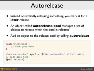 Autorelease
•   Instead of explicitly releasing something, you mark it for a
    later release

•   An object called autorelease pool manages a set of
    objects to release when the pool is released

•   Add an object to the release pool by calling autorelease

@autoreleasepool {
    // code goes here
}

NSAutoreleasePool *pool = [[NSAutoreleasePool alloc] init];
// code goes here
[pool release];



                                                           Pragma Night
 