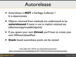 Autorelease
•   Autorelease is NOT a Garbage Collector !
    It is deterministic ⌚

•   Objects returned from methods are understood to be
    autoreleased if name is not in implicit retained set
    (alloc/new/copy/mutableCopy/init)

•   If you spawn your own thread, you’ll have to create your
    own NSAutoreleasePool

•   Stack based: autorelease pools can be nested


                   Friday Q&A 2011-09-02: Let's Build NSAutoreleasePool
    http://www.mikeash.com/pyblog/friday-qa-2011-09-02-lets-build-nsautoreleasepool.html

                                                                                     Pragma Night
 