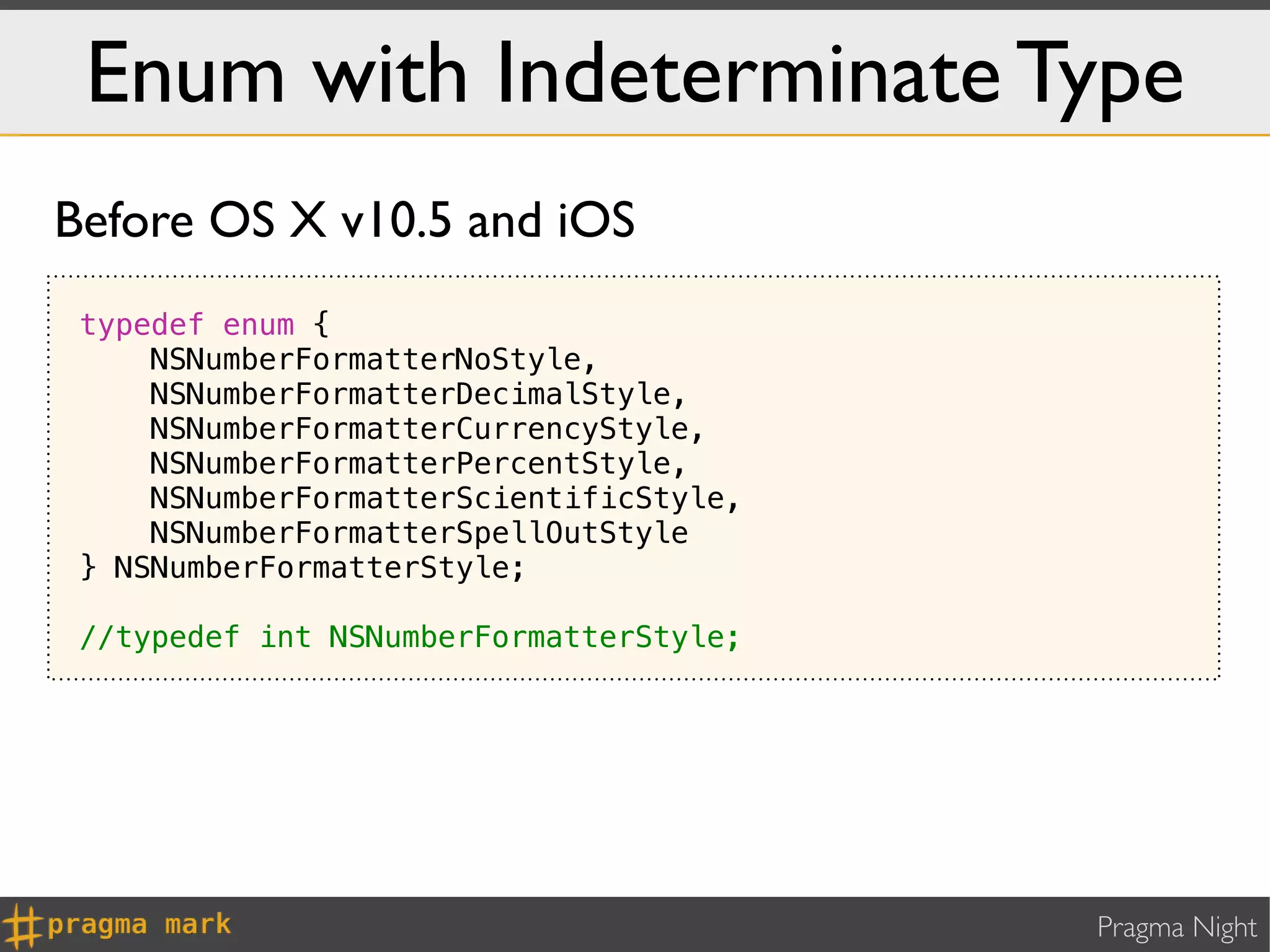 Enum with Indeterminate Type
Before OS X v10.5 and iOS
 typedef enum {
     NSNumberFormatterNoStyle,
     NSNumberFormatterDecimalStyle,
     NSNumberFormatterCurrencyStyle,
     NSNumberFormatterPercentStyle,
     NSNumberFormatterScientificStyle,
     NSNumberFormatterSpellOutStyle
 } NSNumberFormatterStyle;

 //typedef int NSNumberFormatterStyle;




                                         Pragma Night
 