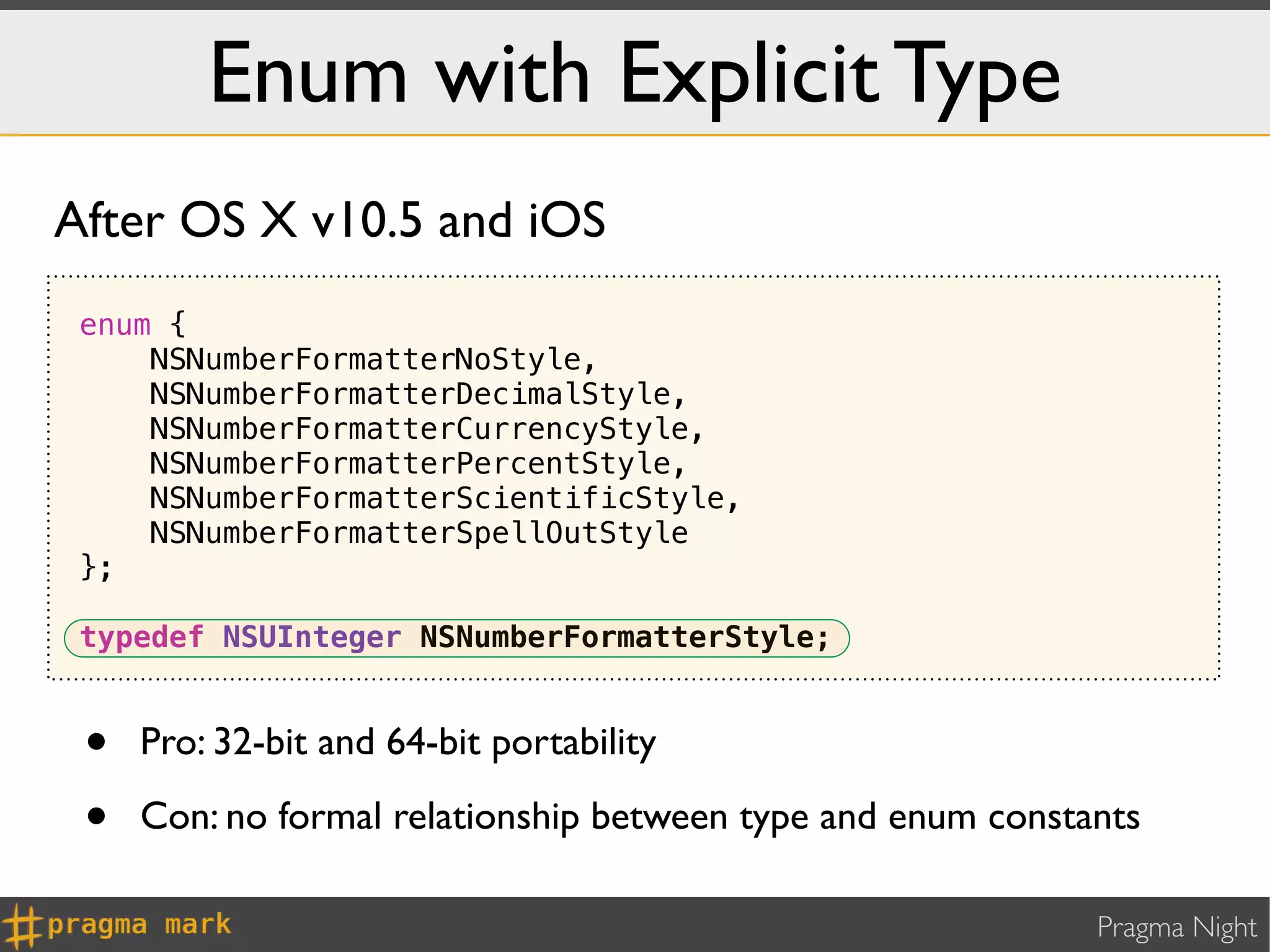 Enum with Explicit Type
After OS X v10.5 and iOS
 enum {
     NSNumberFormatterNoStyle,
     NSNumberFormatterDecimalStyle,
     NSNumberFormatterCurrencyStyle,
     NSNumberFormatterPercentStyle,
     NSNumberFormatterScientificStyle,
     NSNumberFormatterSpellOutStyle
 };

 typedef NSUInteger NSNumberFormatterStyle;


 •   Pro: 32-bit and 64-bit portability

 •   Con: no formal relationship between type and enum constants

                                                             Pragma Night
 