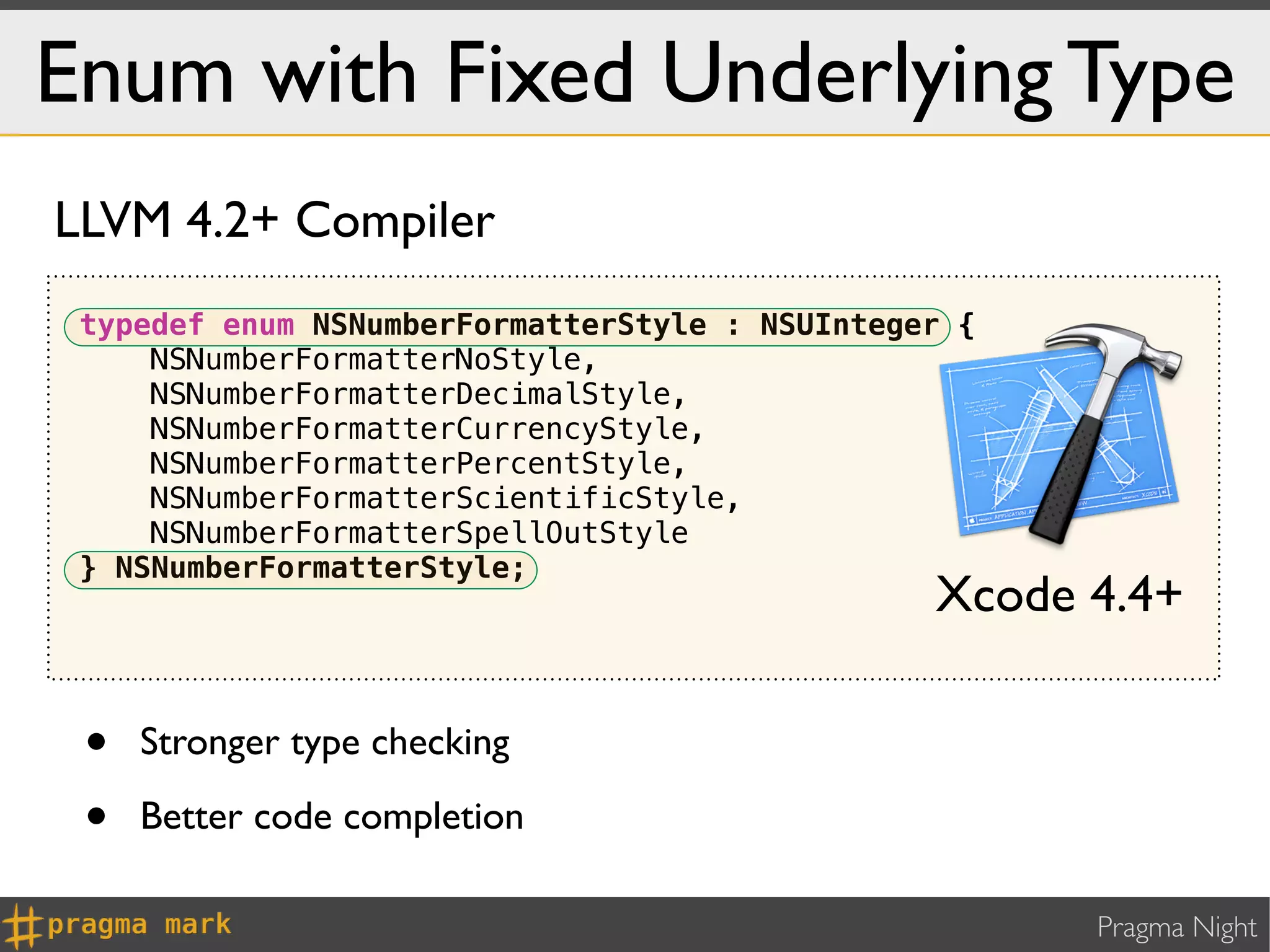 Enum with Fixed Underlying Type
LLVM 4.2+ Compiler
 typedef enum NSNumberFormatterStyle : NSUInteger {
     NSNumberFormatterNoStyle,
     NSNumberFormatterDecimalStyle,
     NSNumberFormatterCurrencyStyle,
     NSNumberFormatterPercentStyle,
     NSNumberFormatterScientificStyle,
     NSNumberFormatterSpellOutStyle
 } NSNumberFormatterStyle;
                                                Xcode 4.4+

 •   Stronger type checking

 •   Better code completion

                                                      Pragma Night
 