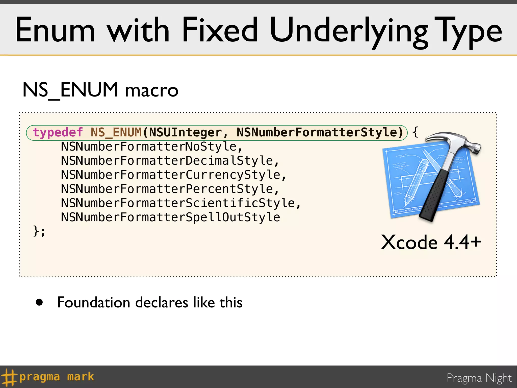 Enum with Fixed Underlying Type
NS_ENUM macro
 typedef NS_ENUM(NSUInteger, NSNumberFormatterStyle) {
     NSNumberFormatterNoStyle,
     NSNumberFormatterDecimalStyle,
     NSNumberFormatterCurrencyStyle,
     NSNumberFormatterPercentStyle,
     NSNumberFormatterScientificStyle,
     NSNumberFormatterSpellOutStyle
 };
                                                Xcode 4.4+

 •   Foundation declares like this



                                                         Pragma Night
 