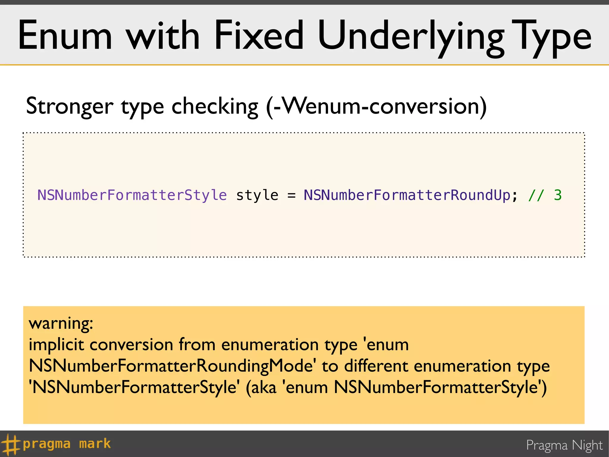 Enum with Fixed Underlying Type
Stronger type checking (-Wenum-conversion)


 NSNumberFormatterStyle style = NSNumberFormatterRoundUp; // 3




warning:
implicit conversion from enumeration type 'enum
NSNumberFormatterRoundingMode' to different enumeration type
'NSNumberFormatterStyle' (aka 'enum NSNumberFormatterStyle')

                                                         Pragma Night
 