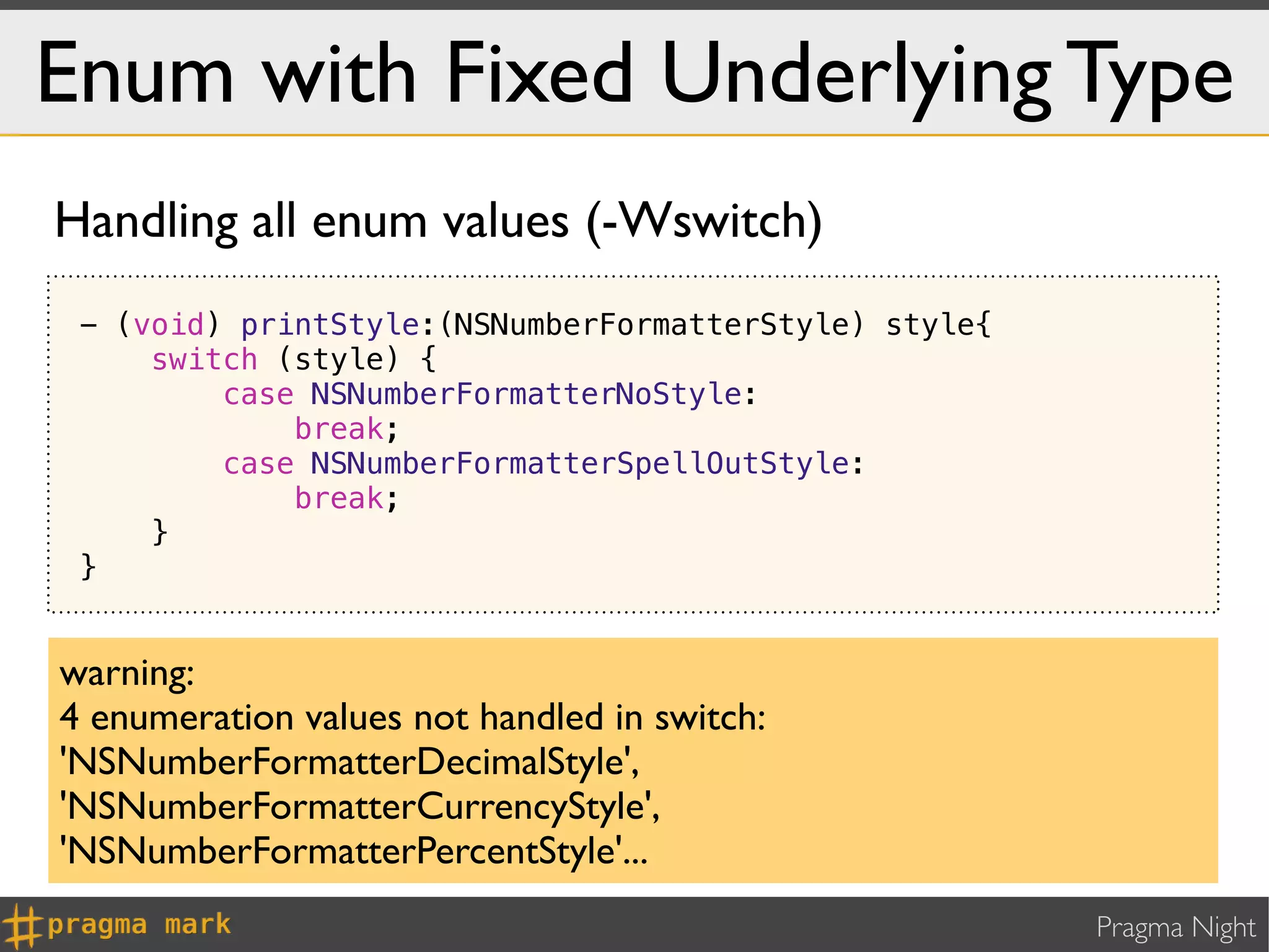 Enum with Fixed Underlying Type
Handling all enum values (-Wswitch)
 - (void) printStyle:(NSNumberFormatterStyle) style{
     switch (style) {
         case NSNumberFormatterNoStyle:
             break;
         case NSNumberFormatterSpellOutStyle:
             break;
     }
 }


warning:
4 enumeration values not handled in switch:
'NSNumberFormatterDecimalStyle',
'NSNumberFormatterCurrencyStyle',
'NSNumberFormatterPercentStyle'...
                                                       Pragma Night
 