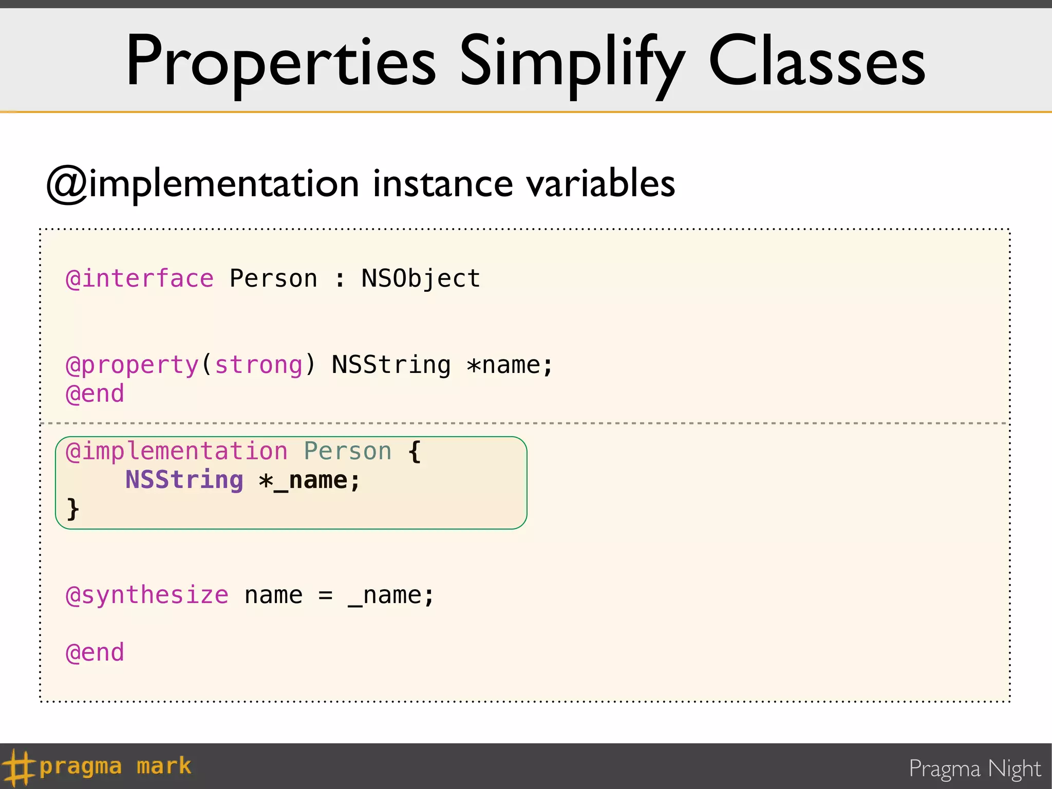 Properties Simplify Classes
@implementation instance variables

 @interface Person : NSObject


 @property(strong) NSString *name;
 @end

 @implementation Person {
     NSString *_name;
 }


 @synthesize name = _name;

 @end



                                     Pragma Night
 