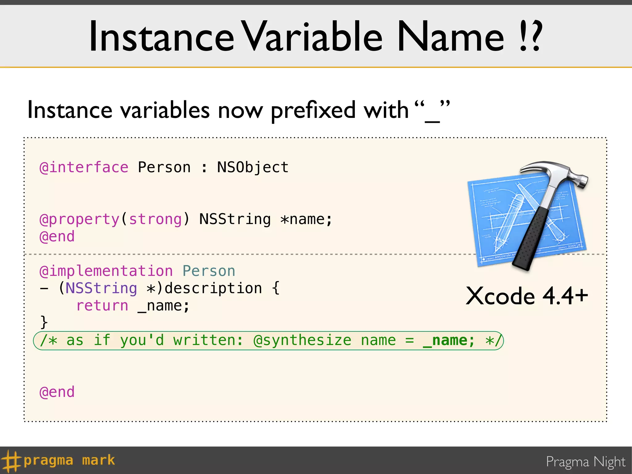 Instance Variable Name !?
Instance variables now preﬁxed with “_”

 @interface Person : NSObject


 @property(strong) NSString *name;
 @end

 @implementation Person
 - (NSString *)description {
     return _name;                              Xcode 4.4+
 }
 /* as if you'd written: @synthesize name = _name; */


 @end



                                                        Pragma Night
 