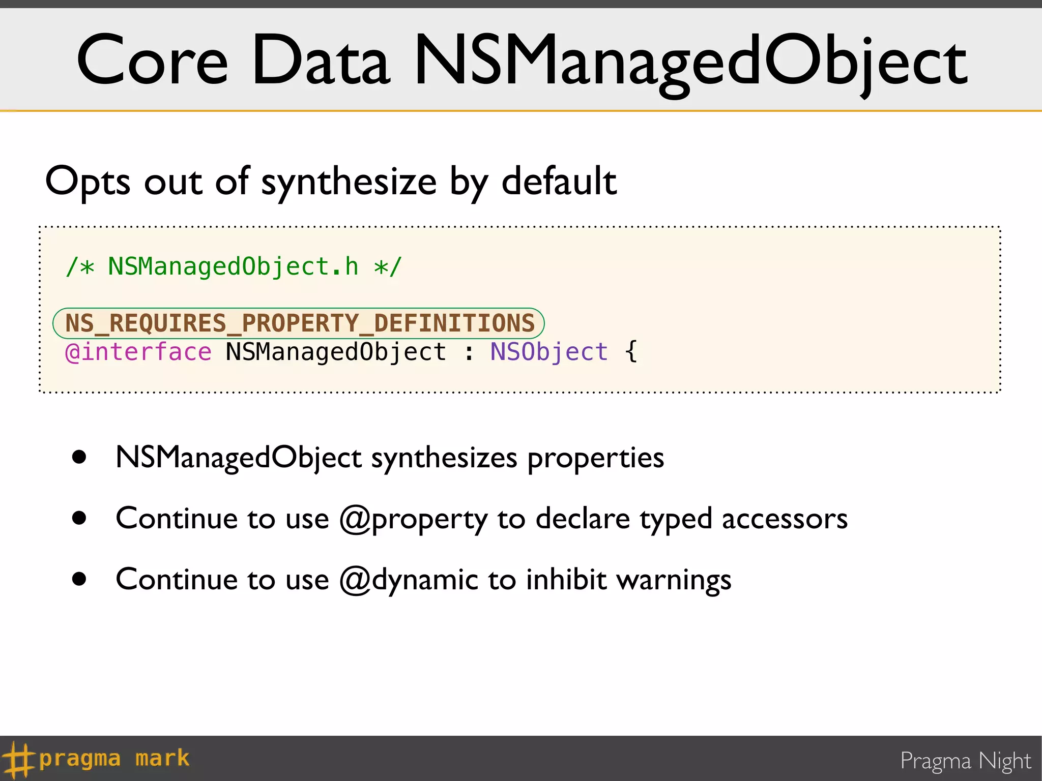 Core Data NSManagedObject
Opts out of synthesize by default
 /* NSManagedObject.h */

 NS_REQUIRES_PROPERTY_DEFINITIONS
 @interface NSManagedObject : NSObject {



 •   NSManagedObject synthesizes properties

 •   Continue to use @property to declare typed accessors

 •   Continue to use @dynamic to inhibit warnings




                                                            Pragma Night
 