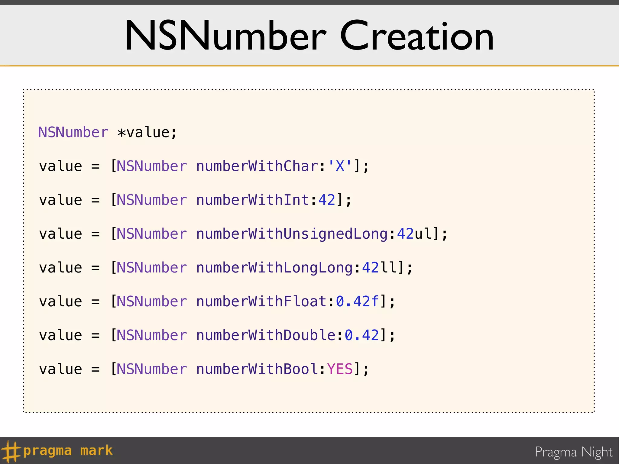 NSNumber Creation

NSNumber *value;

value = [NSNumber numberWithChar:'X'];

value = [NSNumber numberWithInt:42];

value = [NSNumber numberWithUnsignedLong:42ul];

value = [NSNumber numberWithLongLong:42ll];

value = [NSNumber numberWithFloat:0.42f];

value = [NSNumber numberWithDouble:0.42];

value = [NSNumber numberWithBool:YES];




                                                  Pragma Night
 