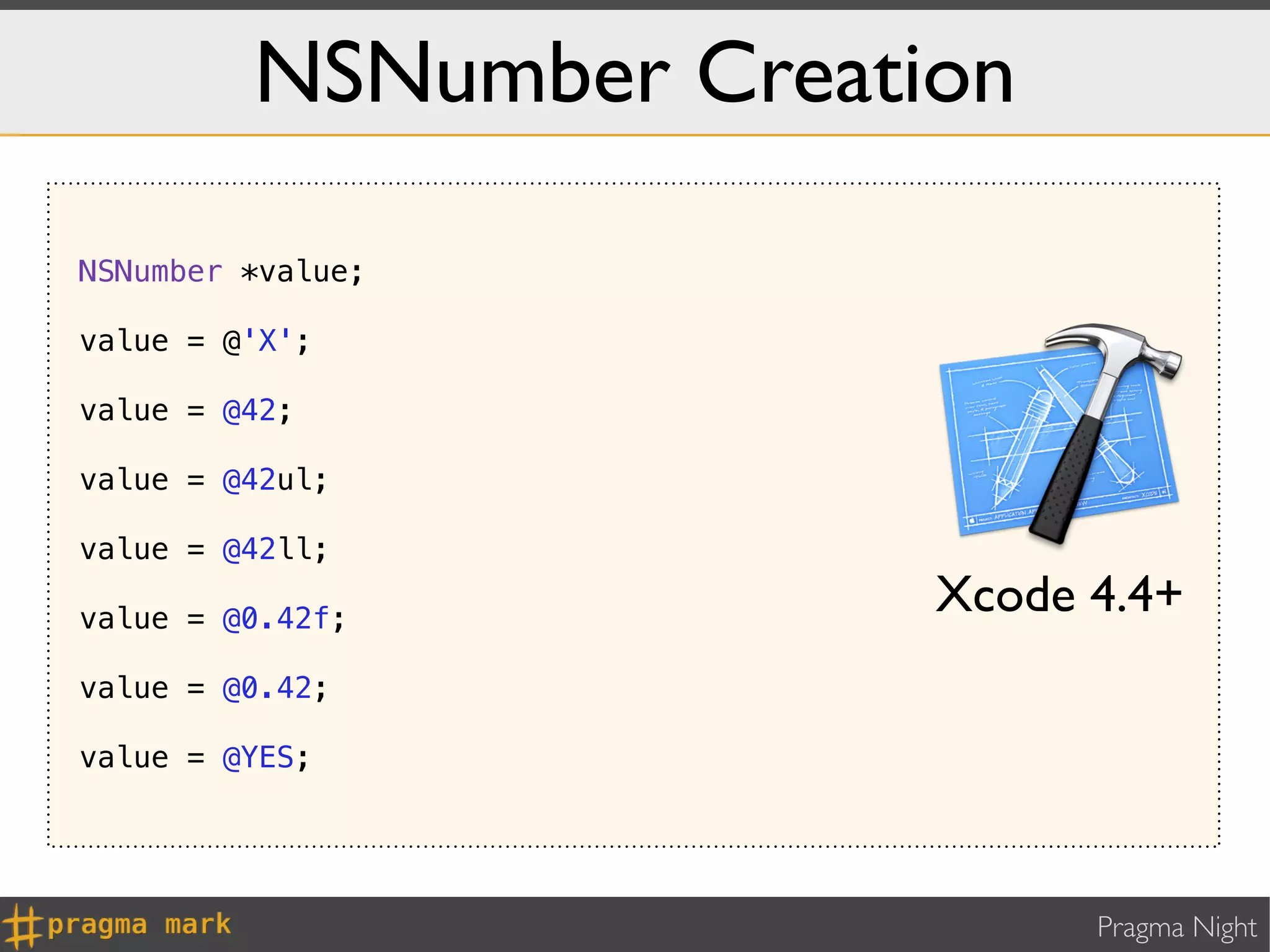 NSNumber Creation

NSNumber *value;

value = @'X';

value = @42;

value = @42ul;

value = @42ll;

value = @0.42f;
                        Xcode 4.4+
value = @0.42;

value = @YES;




                              Pragma Night
 