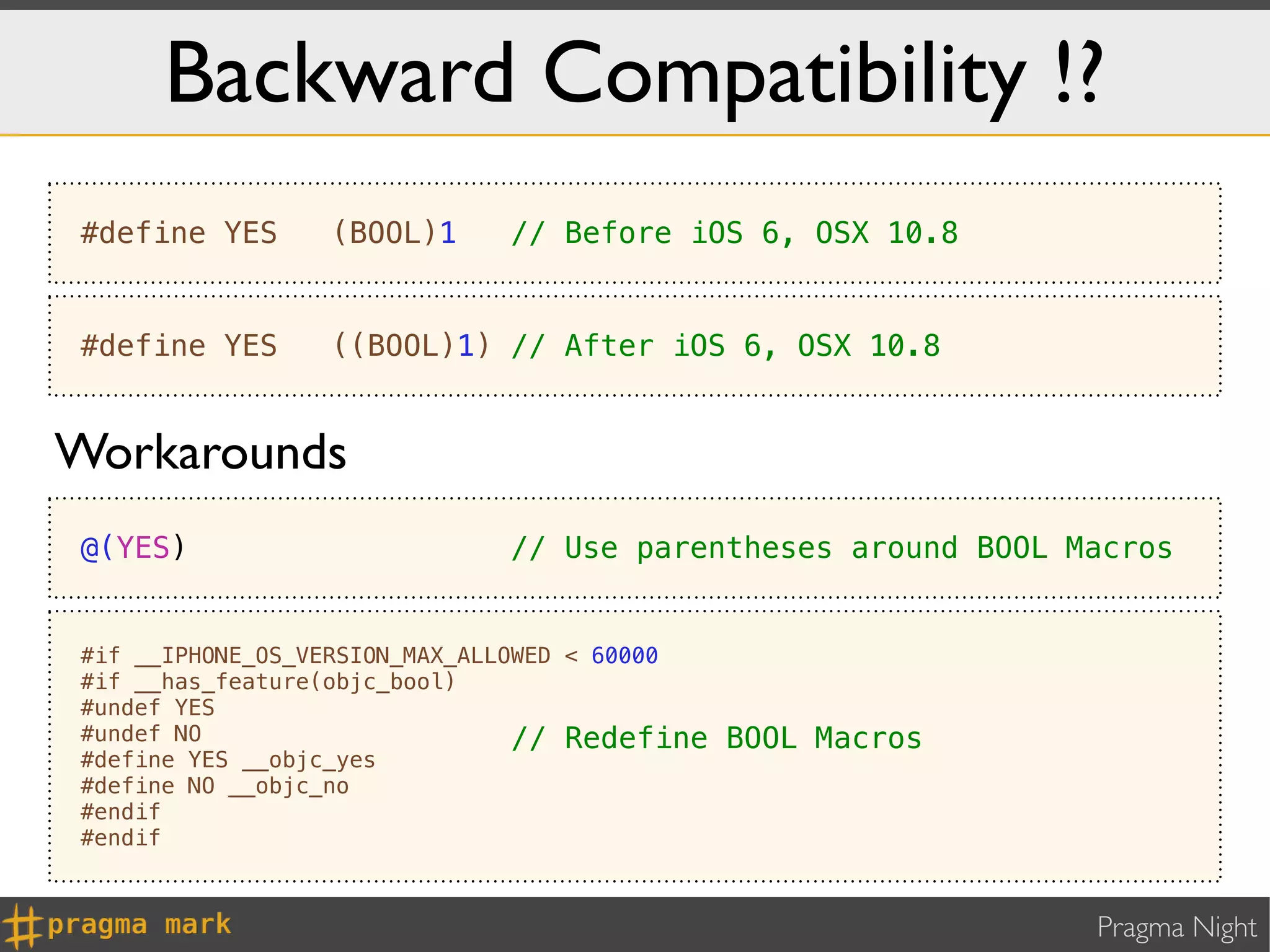 Backward Compatibility !?
#define YES      (BOOL)1     // Before iOS 6, OSX 10.8


#define YES      ((BOOL)1) // After iOS 6, OSX 10.8


Workarounds
@(YES)                       // Use parentheses around BOOL Macros


#if __IPHONE_OS_VERSION_MAX_ALLOWED < 60000
#if __has_feature(objc_bool)
#undef YES
#undef NO                       // Redefine   BOOL Macros
#define YES __objc_yes
#define NO __objc_no
#endif
#endif



                                                             Pragma Night
 