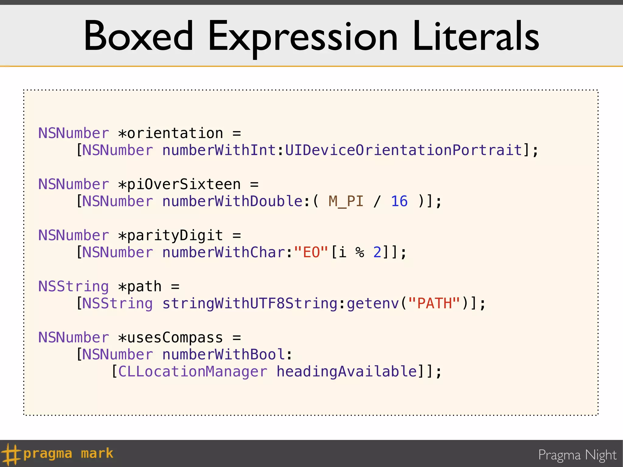 Boxed Expression Literals

NSNumber *orientation =
    [NSNumber numberWithInt:UIDeviceOrientationPortrait];

NSNumber *piOverSixteen =
    [NSNumber numberWithDouble:( M_PI / 16 )];

NSNumber *parityDigit =
    [NSNumber numberWithChar:"EO"[i % 2]];

NSString *path =
    [NSString stringWithUTF8String:getenv("PATH")];

NSNumber *usesCompass =
    [NSNumber numberWithBool:
        [CLLocationManager headingAvailable]];




                                                        Pragma Night
 